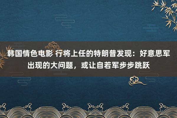 韩国情色电影 行将上任的特朗普发现：好意思军出现的大问题，或让自若军步步跳跃