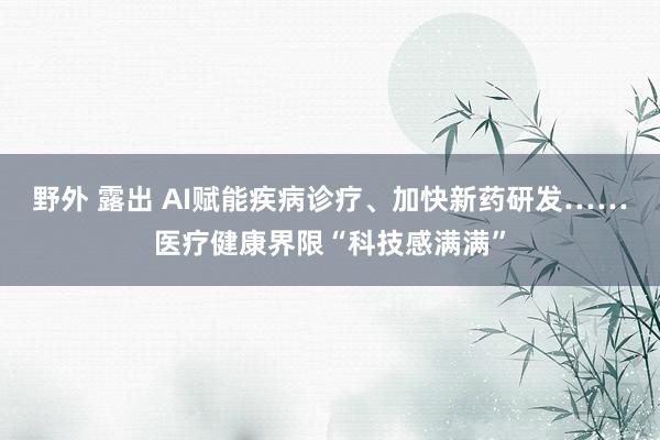 野外 露出 AI赋能疾病诊疗、加快新药研发……医疗健康界限“科技感满满”