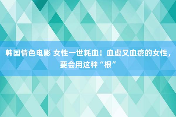 韩国情色电影 女性一世耗血！血虚又血瘀的女性，要会用这种“根”