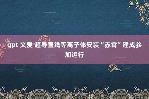 gpt 文爱 超导直线等离子体安装“赤霄”建成参加运行