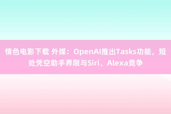 情色电影下载 外媒：OpenAI推出Tasks功能，短处凭空助手界限与Siri、Alexa竞争