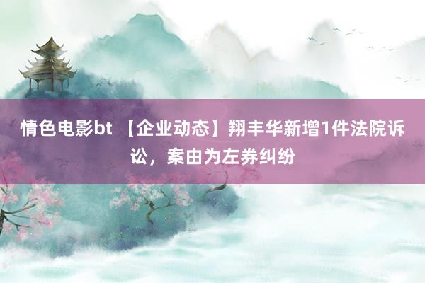 情色电影bt 【企业动态】翔丰华新增1件法院诉讼，案由为左券纠纷