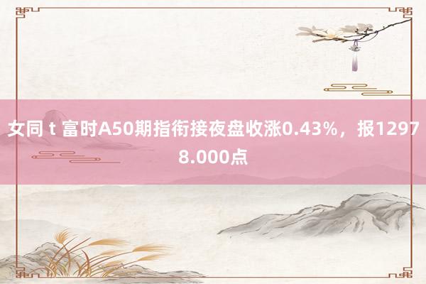 女同 t 富时A50期指衔接夜盘收涨0.43%，报12978.000点