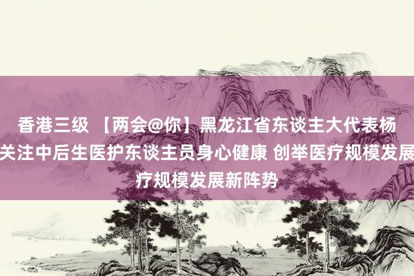 香港三级 【两会@你】黑龙江省东谈主大代表杨艳杰：关注中后生医护东谈主员身心健康 创举医疗规模发展新阵势