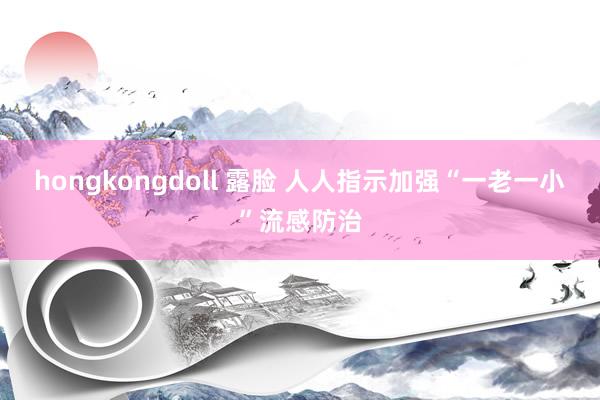 hongkongdoll 露脸 人人指示加强“一老一小”流感防治