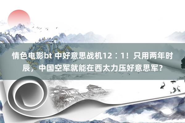 情色电影bt 中好意思战机12∶1！只用两年时辰，中国空军就能在西太力压好意思军？