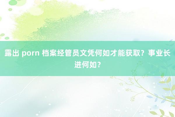 露出 porn 档案经管员文凭何如才能获取？事业长进何如？