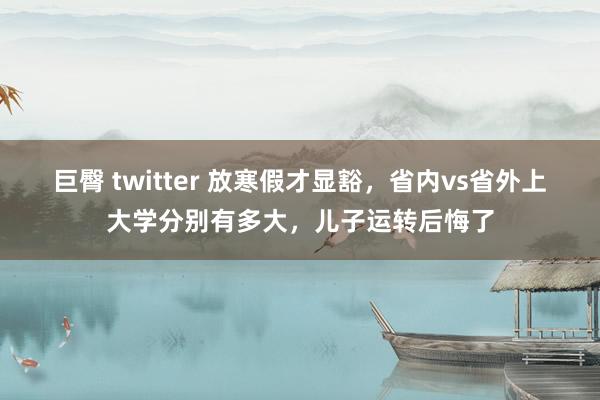 巨臀 twitter 放寒假才显豁，省内vs省外上大学分别有多大，儿子运转后悔了