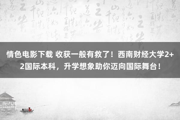 情色电影下载 收获一般有救了！西南财经大学2+2国际本科，升学想象助你迈向国际舞台！