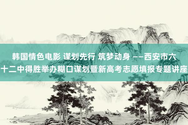 韩国情色电影 谋划先行 筑梦动身 ——西安市六十二中得胜举办糊口谋划暨新高考志愿填报专题讲座