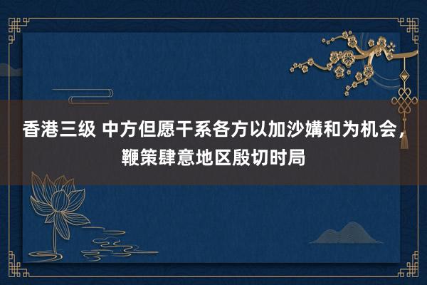 香港三级 中方但愿干系各方以加沙媾和为机会，鞭策肆意地区殷切时局