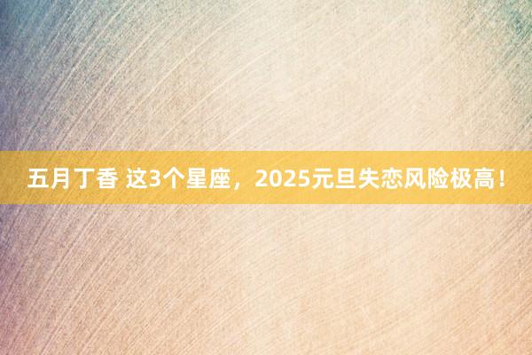 五月丁香 这3个星座，2025元旦失恋风险极高！