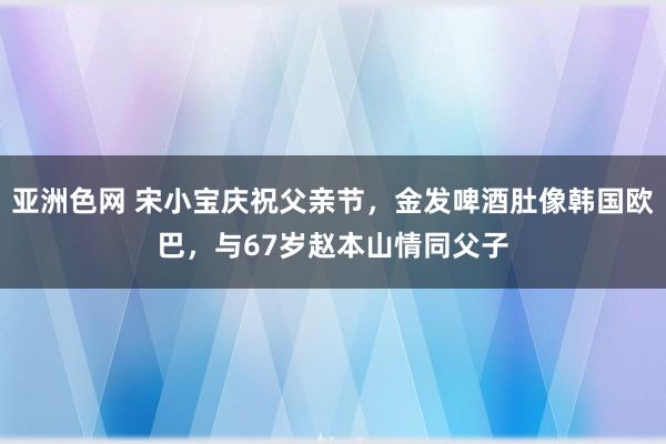 亚洲色网 宋小宝庆祝父亲节，金发啤酒肚像韩国欧巴，与67岁赵本山情同父子