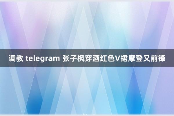 调教 telegram 张子枫穿酒红色V裙摩登又前锋
