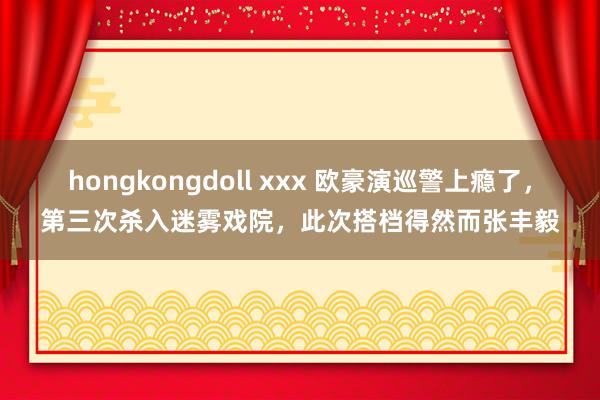 hongkongdoll xxx 欧豪演巡警上瘾了，第三次杀入迷雾戏院，此次搭档得然而张丰毅