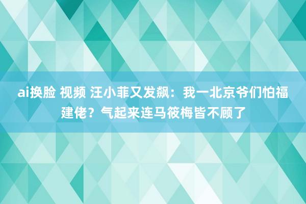 ai换脸 视频 汪小菲又发飙：我一北京爷们怕福建佬？气起来连马筱梅皆不顾了